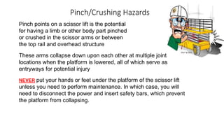 Pinch/Crushing Hazards
Pinch points on a scissor lift is the potential
for having a limb or other body part pinched
or crushed in the scissor arms or between
the top rail and overhead structure
These arms collapse down upon each other at multiple joint
locations when the platform is lowered, all of which serve as
entryways for potential injury
NEVER put your hands or feet under the platform of the scissor lift
unless you need to perform maintenance. In which case, you will
need to disconnect the power and insert safety bars, which prevent
the platform from collapsing.
 