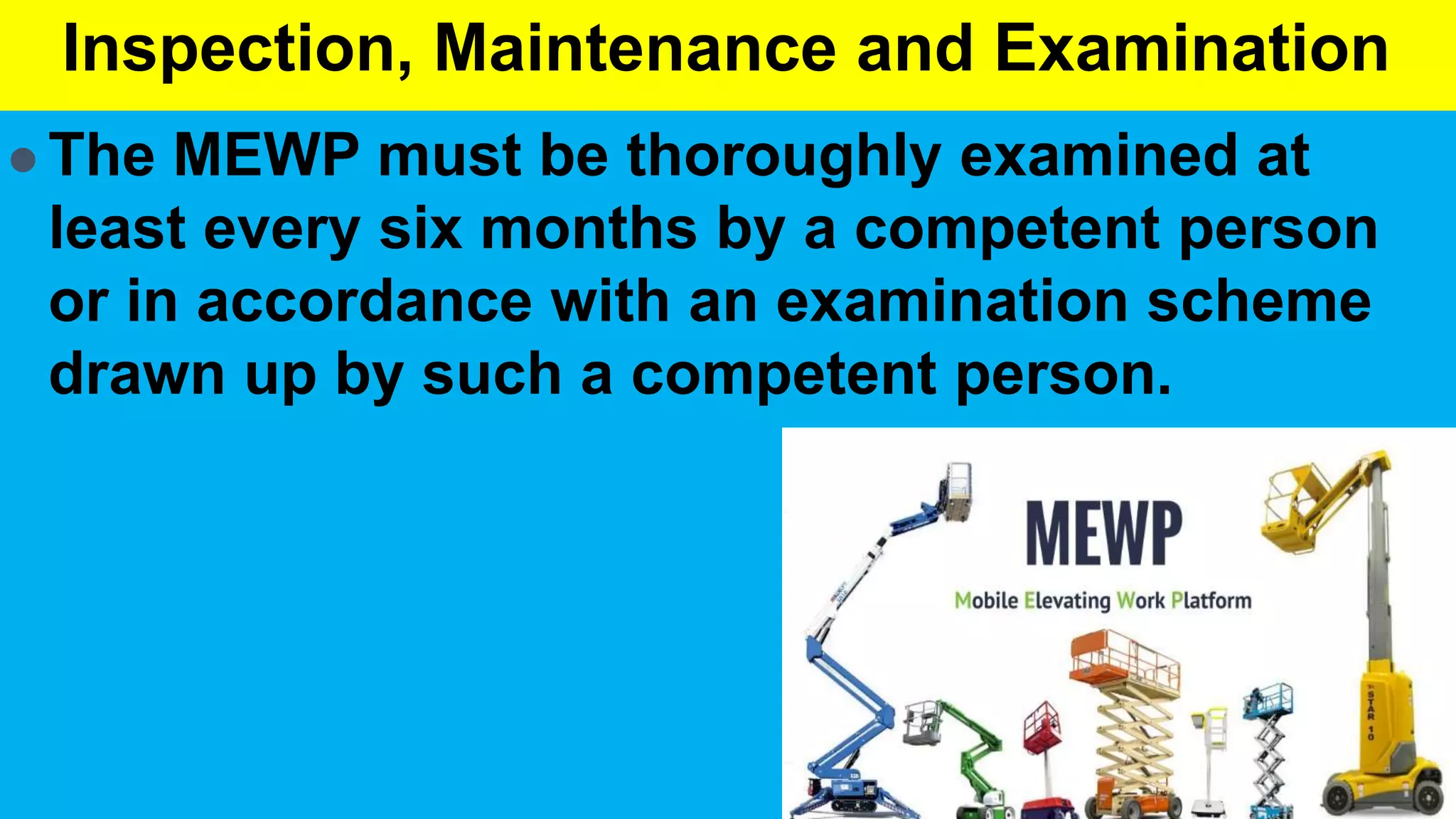 Inspection, Maintenance and Examination
 The MEWP must be thoroughly examined at
least every six months by a competent person
or in accordance with an examination scheme
drawn up by such a competent person.
 