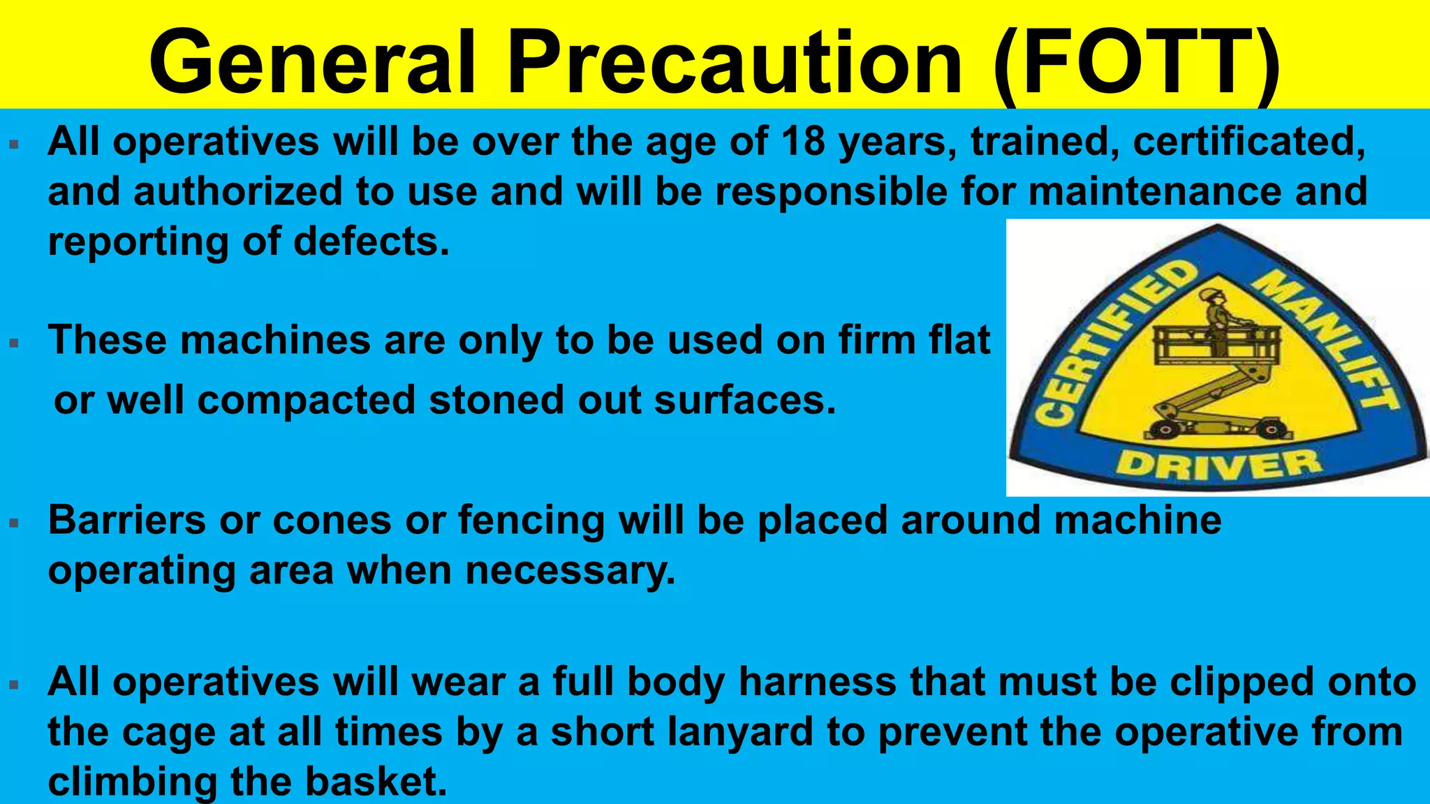 General Precaution (FOTT)
 All operatives will be over the age of 18 years, trained, certificated,
and authorized to use and will be responsible for maintenance and
reporting of defects.
 These machines are only to be used on firm flat
or well compacted stoned out surfaces.
 Barriers or cones or fencing will be placed around machine
operating area when necessary.
 All operatives will wear a full body harness that must be clipped onto
the cage at all times by a short lanyard to prevent the operative from
climbing the basket.
 