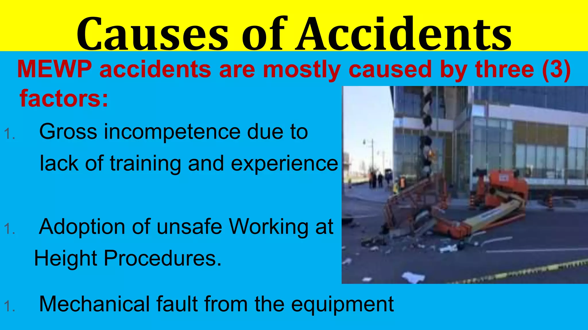 Causes of Accidents
MEWP accidents are mostly caused by three (3)
factors:
1. Gross incompetence due to
lack of training and experience
1. Adoption of unsafe Working at
Height Procedures.
1. Mechanical fault from the equipment
 