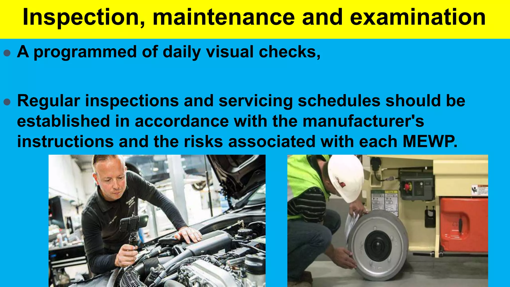 Inspection, maintenance and examination
 A programmed of daily visual checks,
 Regular inspections and servicing schedules should be
established in accordance with the manufacturer's
instructions and the risks associated with each MEWP.
 
