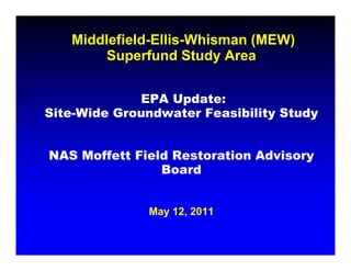 Middlefield-Ellis-Whisman (MEW)
        Superfund Study Area
        S     f     S


             EPA Update:
Site-Wide Groundwater Feasibility Study
                                y     y


NAS M ff tt Fi ld R t
    Moffett Field Restoration Advisory
                         ti   Ad i
                Board


              May 12, 2011
 