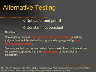 Alternative Testing Not paper and pencil Constant not punctual Definition:  “ the ongoing process  involving the student and teacher  in making judgments about the student’s progress in language using  non-conventional strategies   “ techniques that can be used within the context of instruction and can be easily incorporated into the  daily activities  of the school or classroom.” The Reflective Portfolio: Two Case Studies from the United Arab Emirates,  Christine Coombe and Lisa Barlow, Forum Online, http://exchanges.state.gov/forum/vols/vol42/no1/p18.htm 