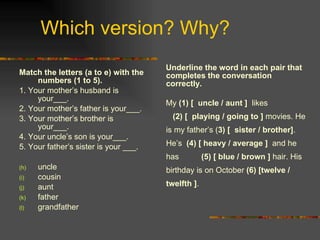 Which version? Why? Match the letters (a to e) with the numbers (1 to 5).   1. Your mother’s husband is your___. 2. Your mother’s father is your___. 3. Your mother’s brother is your___.  4. Your uncle’s son is your___. 5. Your father’s sister is your ___. uncle cousin aunt  father grandfather Underline the word in each pair that completes the conversation correctly.  My  (1) [  uncle / aunt ]  likes  (2) [  playing / going to ]  movies. He is my father’s ( 3) [  sister / brother] . He’s  (4) [ heavy / average ]  and he has  (5) [ blue / brown ]  hair. His birthday is on October  (6) [twelve / twelfth ] . 