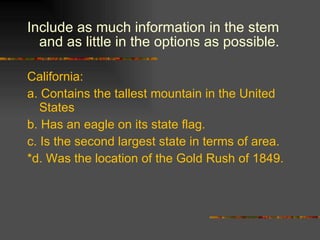 Include as much information in the stem and as little in the options as possible.  California: a. Contains the tallest mountain in the United States b. Has an eagle on its state flag. c. Is the second largest state in terms of area. *d. Was the location of the Gold Rush of 1849. 