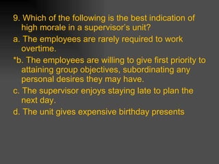 9. Which of the following is the best indication of high morale in a supervisor’s unit? a. The employees are rarely required to work overtime. *b. The employees are willing to give first priority to attaining group objectives, subordinating any personal desires they may have. c. The supervisor enjoys staying late to plan the next day. d. The unit gives expensive birthday presents 