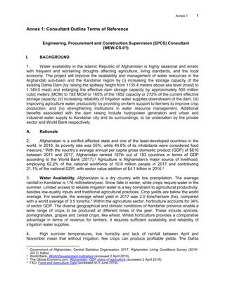 Annex 1 1
Annex 1: Consultant Outline Terms of Reference
Engineering, Procurement and Construction Supervision (EPCS) Consultant
(MEW-CS-01)
I. BACKGROUND
1. Water availability in the Islamic Republic of Afghanistan is highly seasonal and erratic
with frequent and worsening droughts affecting agriculture, living standards, and the local
economy. The project will improve the availability and management of water resources in the
Arghandab sub-basin and the Kandahar region by (i) increasing the storage capacity of the
existing Dahla Dam (by raising the spillway height from 1135.4 meters above sea level (masl) to
1,149.0 masl) and enlarging the effective dam storage capacity by approximately 500 million
cubic meters (MCM) to 782 MCM or 165% of the 1952 capacity or 272% of the current effective
storage capacity; (ii) increasing reliability of irrigation water supplies downstream of the dam; (iii)
improving agriculture water productivity by providing on-farm support to farmers to improve crop
production; and (iv) strengthening institutions in water resource management. Additional
benefits associated with the dam raising include hydropower generation and urban and
industrial water supply to Kandahar city and its surroundings, to be undertaken by the private
sector and World Bank respectively.
A. Rationale
2. Afghanistan is a conflict affected state and one of the least-developed countries in the
world. In 2016, its poverty rate was 55%, while 44.6% of its inhabitants were considered food
insecure.1 With the country’s average annual per capita gross domestic product (GDP) of $610
between 2011 and 2017, Afghanistan ranked 167th out of 183 countries in terms of GDP
according to the World Bank (2017).2 Agriculture is Afghanistan’s major source of livelihood,
employing 62.2% of the national workforce of 10.9 million people in 2017 and contributing
21.1% of the national GDP, with sector value addition of $4.1 billion in 2016.3
3. Water Availability. Afghanistan is a dry country with low precipitation. The average
rainfall in Kandahar is 176 millimeters/year. Snow falls in winter, while crops require water in the
summer. Limited access to reliable irrigation water is a key constraint to agricultural productivity,
besides low-quality inputs and traditional agricultural practices. Crop yields are below the world
average. For example, the average wheat yield in 2017 was 2.0 tons/hectare (ha), compared
with a world average of 3.5 tons/ha.4 Within the agriculture sector, horticulture accounts for 34%
of sector GDP. The diverse geographical and climatic conditions of Kandahar province enable a
wide range of crops to be produced at different times of the year. These include apricots,
pomegranates, grapes and cereal crops, like wheat. Whilst horticulture provides a comparative
advantage in terms of revenue for farmers, it requires sufficient availability and reliability of
irrigation water supplies.
4. High summer temperatures, low humidity and lack of rainfall between April and
November mean that without irrigation, few crops can produce profitable yields. The Dahla
1
Government of Afghanistan, Central Statistics Organization. 2017. Afghanistan Living Conditions Survey (2016–
2017). Kabul.
2
World Bank. World Development Indicators (accessed 2 April 2019).
3
The Global Economy.com. Afghanistan: GDP share of agriculture (accessed 2 April 2019).
4
FAO. Food and Agriculture Data (accessed on 5 June 2019).
 