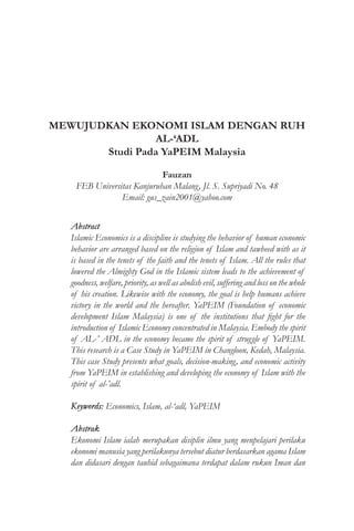 MEWUJUDKAN EKONOMI ISLAM DENGAN RUH
AL-‘ADL
Studi Pada YaPEIM Malaysia
Fauzan
FEB Universitas Kanjuruhan Malang, Jl. S. Supriyadi No. 48
Email: gus_zain2001@yahoo.com
Abstract
Islamic Economics is a discipline is studying the behavior of human economic
behavior are arranged based on the religion of Islam and tawheed with as it
is based in the tenets of the faith and the tenets of Islam. All the rules that
lowered the Almighty God in the Islamic sistem leads to the achievement of
goodness, welfare, priority, as well as abolish evil, suffering and loss on the whole
of his creation. Likewise with the economy, the goal is help humans achieve
victory in the world and the hereafter. YaPEIM (Foundation of economic
development Islam Malaysia) is one of the institutions that fight for the
introduction of Islamic Economy concentrated in Malaysia. Embody the spirit
of AL-’ ADL in the economy became the spirit of struggle of YaPEIM.
This research is a Case Study in YaPEIM in Changloon, Kedah, Malaysia.
This case Study presents what goals, decision-making, and economic activity
from YaPEIM in establishing and developing the economy of Islam with the
spirit of al-’adl.
Keywords: Economics, Islam, al-‘adl, YaPEIM
Abstrak
Ekonomi Islam ialah merupakan disiplin ilmu yang menpelajari perilaku
ekonomi manusia yang perilakunya tersebut diatur berdasarkan agama Islam
dan didasari dengan tauhid sebagaimana terdapat dalam rukun Iman dan
 