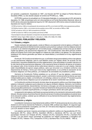 OEI - Sistemas Educativos Nacionales - México 15
sin opresión y explotación. Expulsada en 1987, una fracción del PST se integró al Partido Mexicano
Socialista (PMS). La otra decidió adoptar el nombre de PFCRN (s.a., 1988).
El PFCRN cuenta en la actualidad con 23 diputados federales, lo cual equivale al 4.6% del total de
diputados. En 1988, al participar junto con otros partidos en el Frente Democrático Nacional, obtuvo el
9.35% de los votos para diputados de mayoría. En 1991 alcanzó el 4.36% de los votos en la elección para
diputados de mayoría relativa.
1
El PRD se fundó en 1989 con la participación de exmiembros del PRI y con la fusión del PMS y otras agrupaciones políticas.
2
El PSUM se fundó en 1982 y, con la fusión de otros partidos como el PMT, se convirtió en PMS en 1988.
3
El PST se fundó en 1975 y en 1987 se transformó en PFCRN
4
El PMT se fusionó en 1988 con otros partidos para formar el PMS
5
El porcentaje de votos para diputados corresponde a las diputaciones demayoría relativa.
FUENTES: Gómez Tagle (1988); Cadena R. y González C. (1988); CFE (1988); IFE (1988).
1.4 ESTADO, POBLACIÓN Y RELIGIÓN.
1.4.1 Estado y religión.
Desde mediados del siglo pasado, existe en México una separación entre la iglesia y el Estado. El
poder público garantiza la libertad de todo ciudadano para practicar cualquier creencia religiosa siempre
y cuando no se violente la legalidad (art. 24 Constitucional), y establece las normas a las que se deben
sujetar las iglesias y las asociaciones religiosas (art. 130 Constitucional). Este último artículo confiere
poder al Congreso de la Unión para legislar en materia de culto público y de iglesias. Por otra parte se
establecen los criterios generales que deben ser desarrollados y concretados en la ley reglamentaria
respectiva.
El artículo 130 Constitucional determina que: a) el Estado otorga personalidad jurídica a las iglesias
y a las asociaciones religiosas, para lo cual deberán contar con registro oficial, de acuerdo con las
condiciones y requisitos establecidos en la ley reglamentaria; b) las autoridades no pueden intervenir en
la vida interna de las asociaciones religiosas; c) los mexicanos tienen el derecho de ejercer el ministerio
de cualquier culto; d) los ministros de los cultos tienen derecho a votar pero no a ser votados. Además
están imposibilitados de ejercer cargos públicos, salvo que renuncien a su ministerio conforme a las
disposiciones de tiempo y forma que marca la ley reglamentaria; e) se prohibe la asociación de los
ministros religiosos con fines políticos, y la realización de actividades de proselitismo político.
Asimismo la Constitución Política establece en su artículo 27 que las iglesias y asociaciones
religiosas tendrán la capacidad para adquirir, poseer o administrar exclusivamente los bienes que sean
indispensables para su objeto. La Constitución, sin embargo, aclara en su artículo 17º transitorio que los
templos y demás bienes religiosos que son propiedad de la nación mantendrán ese carácter.
La Constitución prohibe la formación de toda clase de agrupación política cuyo título tenga alguna
palabra o indicación cualquiera que la relacione con alguna confesión religiosa. Asimismo, los ministros
del culto, sus ascendientes, descendientes, hermanos y cónyuges, así como las asociaciones religiosas
a las que aquellos pertenezcan, no pueden heredar por testamento de las personas a las que los ministros
hayan dirigido o auxiliado espiritualmente y no tengan parentesco dentro del cuarto grado.
La separación de la iglesia y del Estado se expresa también en la orientación de la educación pública
del país. De esta manera, la primera fracción del artículo tercero Constitucional establece el carácter laico
de la educación pública, carácter que es ratificado en la Ley General de Educación (ley reglamentaria),
en su artículo quinto.
1.4.2 Población y religión.
La población mexicana es mayoritariamente católica. El 89.7% de las personas de cinco años y más
declaró en el XI Censo General de Población y Vivienda 1990, profesar esa religión. En segundo lugar
se encuentra la protestante o evangélica, con 4.9%. El 1.5% tiene otras religiones, incluyendo la judaica,
y el 3.2% declaró no tener religión.
Los estados que tienen mayores porcentajes de población católica son Aguascalientes (97.2%),
Guanajuato (96.7%), Jalisco (96.5%), Querétaro (96.5%) y Zacatecas (95.7%). Los que tienen
porcentajes menores son Chiapas (67.6%), Tabasco (72.2%), Campeche (76.3%) y Quintana Roo
(77.8%). Los que tienen mayor porcentaje de población con religión protestante o evangélica son
Chiapas (16.3%), Tabasco 15%), Campeche (13.5%) y Quintana Roo (12.2%) (INEGI, 1992 a).
 