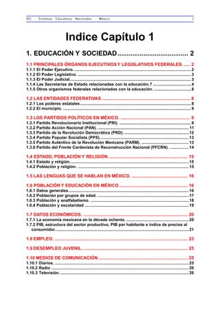 OEI - Sistemas Educativos Nacionales - México 1
Indice Capítulo 1
1. EDUCACIÓN Y SOCIEDAD...................................... 2
1.1 PRINCIPALES ÓRGANOS EJECUTIVOS Y LEGISLATIVOS FEDERALES. ..... 2
1.1.1 El Poder Ejecutivo. .....................................................................................................2
1.1.2 El Poder Legislativo. ..................................................................................................3
1.1.3 El Poder Judicial.........................................................................................................3
1.1.4 Las Secretarías de Estado relacionadas con la educación.7 .................................4
1.1.5 Otros organismos federales relacionados con la educación. ................................8
1.2 LAS ENTIDADES FEDERATIVAS ....................................................................... 8
1.2.1 Los poderes estatales ................................................................................................8
1.2.2 El municipio. ............................................................................................................... 9
1.3 LOS PARTIDOS POLÍTICOS EN MÉXICO. ........................................................ 9
1.3.1 Partido Revolucionario Institucional (PRI). ..............................................................9
1.3.2 Partido Acción Nacional (PAN). ............................................................................... 11
1.3.3 Partido de la Revolución Democrática (PRD).........................................................12
1.3.4 Partido Popular Socialista (PPS). ............................................................................13
1.3.5 Partido Auténtico de la Revolución Mexicana (PARM). .........................................13
1.3.6 Partido del Frente Cardenista de Reconstrucción Nacional (PFCRN). ................14
1.4 ESTADO, POBLACIÓN Y RELIGIÓN................................................................ 15
1.4.1 Estado y religión.......................................................................................................15
1.4.2 Población y religión. ................................................................................................15
1.5 LAS LENGUAS QUE SE HABLAN EN MÉXICO. ............................................. 16
1.6 POBLACIÓN Y EDUCACIÓN EN MÉXICO ....................................................... 16
1.6.1 Datos generales ........................................................................................................16
1.6.2 Población por grupos de edad. ...............................................................................17
1.6.3 Población y analfabetismo. .....................................................................................18
1.6.4 Población y escolaridad ..........................................................................................19
1.7 DATOS ECONÓMICOS. .................................................................................... 20
1.7.1 La economía mexicana en la década ochenta. ......................................................20
1.7.2 PIB, estructura del sector productivo, PIB por habitante e índice de precios al
consumidor.................................................................................................................... 21
1.8 EMPLEO. ........................................................................................................... 23
1.9 DESEMPLEO JUVENIL. .................................................................................... 25
1.10 MEDIOS DE COMUNICACIÓN........................................................................ 25
1.10.1 Diarios. .................................................................................................................... 25
1.10.2 Radio ....................................................................................................................... 26
1.10.3 Televisión. ............................................................................................................... 26
 