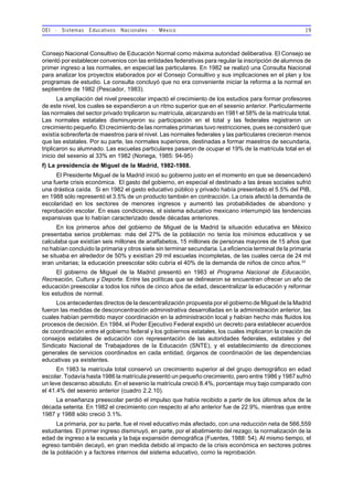 OEI - Sistemas Educativos Nacionales - México 19
Consejo Nacional Consultivo de Educación Normal como máxima autoridad deliberativa. El Consejo se
orientó por establecer convenios con las entidades federativas para regular la inscripción de alumnos de
primer ingreso a las normales, en especial las particulares. En 1982 se realizó una Consulta Nacional
para analizar los proyectos elaborados por el Consejo Consultivo y sus implicaciones en el plan y los
programas de estudio. La consulta concluyó que no era conveniente iniciar la reforma a la normal en
septiembre de 1982 (Pescador, 1983).
La ampliación del nivel preescolar impactó el crecimiento de los estudios para formar profesores
de este nivel, los cuales se expandieron a un ritmo superior que en el sexenio anterior. Particularmente
las normales del sector privado triplicaron su matrícula, alcanzando en 1981 el 58% de la matrícula total.
Las normales estatales disminuyeron su participación en el total y las federales registraron un
crecimiento pequeño. El crecimiento de las normales primarias tuvo restricciones, pues se consideró que
existía sobreoferta de maestros para el nivel. Las normales federales y las particulares crecieron menos
que las estatales. Por su parte, las normales superiores, destinadas a formar maestros de secundaria,
triplicaron su alumnado. Las escuelas particulares pasaron de ocupar el 19% de la matrícula total en el
inicio del sexenio al 33% en 1982 (Noriega, 1985: 94-95)
f) La presidencia de Miguel de la Madrid, 1982-1988.
El Presidente Miguel de la Madrid inició su gobierno justo en el momento en que se desencadenó
una fuerte crisis económica. El gasto del gobierno, en especial el destinado a las áreas sociales sufrió
una drástica caída. Si en 1982 el gasto educativo público y privado había presentado el 5.5% del PIB,
en 1988 sólo representó el 3.5% de un producto también en contracción. La crisis afectó la demanda de
escolaridad en los sectores de menores ingresos y aumentó las probabilidades de abandono y
reprobación escolar. En esas condiciones, el sistema educativo mexicano interrumpió las tendencias
expansivas que lo habían caracterizado desde décadas anteriores.
En los primeros años del gobierno de Miguel de la Madrid la situación educativa en México
presentaba serios problemas: más del 27% de la población no tenía los mínimos educativos y se
calculaba que existían seis millones de analfabetos, 15 millones de personas mayores de 15 años que
no habían concluido la primaria y otros siete sin terminar secundaria. La eficiencia terminal de la primaria
se situaba en alrededor de 50% y existían 29 mil escuelas incompletas, de las cuales cerca de 24 mil
eran unitarias; la educación preescolar sólo cubría el 40% de la demanda de niños de cinco años.33
El gobierno de Miguel de la Madrid presentó en 1983 el Programa Nacional de Educación,
Recreación, Cultura y Deporte. Entre las políticas que se delinearon se encuentran ofrecer un año de
educación preescolar a todos los niños de cinco años de edad, descentralizar la educación y reformar
los estudios de normal.
Los antecedentes directos de la descentralización propuesta por el gobierno de Miguel de la Madrid
fueron las medidas de desconcentración administrativa desarrolladas en la administración anterior, las
cuales habían permitido mayor coordinación en la administración local y habían hecho más fluidos los
procesos de decisión. En 1984, el Poder Ejecutivo Federal expidió un decreto para establecer acuerdos
de coordinación entre el gobierno federal y los gobiernos estatales, los cuales implicaron la creación de
consejos estatales de educación con representación de las autoridades federales, estatales y del
Sindicato Nacional de Trabajadores de la Educación (SNTE), y el establecimiento de direcciones
generales de servicios coordinados en cada entidad, órganos de coordinación de las dependencias
educativas ya existentes.
En 1983 la matrícula total conservó un crecimiento superior al del grupo demográfico en edad
escolar. Todavía hasta 1986 la matrícula presentó un pequeño crecimiento, pero entre 1986 y 1987 sufrió
un leve descenso absoluto. En el sexenio la matrícula creció 8.4%, porcentaje muy bajo comparado con
el 41.4% del sexenio anterior (cuadro 2.2.10).
La enseñanza preescolar perdió el impulso que había recibido a partir de los últimos años de la
década setenta. En 1982 el crecimiento con respecto al año anterior fue de 22.9%, mientras que entre
1987 y 1988 sólo creció 3.1%.
La primaria, por su parte, fue el nivel educativo más afectado, con una reducción neta de 566,559
estudiantes. El primer ingreso disminuyó, en parte, por el abatimiento del rezago, la normalización de la
edad de ingreso a la escuela y la baja expansión demográfica (Fuentes, 1988: 54). Al mismo tiempo, el
egreso también decayó, en gran medida debido al impacto de la crisis económica en sectores pobres
de la población y a factores internos del sistema educativo, como la reprobación.
 
