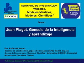 Jean Piaget. Génesis de la inteligencia
y aprendizaje
Tema I
Dra. Rufina Gutierrez
-Instituto de Estudios Pedagógicos Somosaguas (IEPS), Madrid. España
-Centre de Recerca per a l’Educació Científica i Matemàtica (CRECIM). Universitat
Autònoma de Barcelona. España
EDUCIEN
SEMINARIO DE INVESTIGACIÓN
“Modelos,
Modelos Mentales,
Modelos Científicos”
1R. Gutierrez. Seminario UPN. Noviembre 2013. México DF. Piaget
 