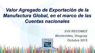 Valor Agregado de Exportación de la
Manufactura Global, en el marco de las
Cuentas nacionales
XVII RECOMEX
Montevideo, Uruguay
Octubre 2015
 