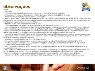 observações
• Preço fixo;
• Prazo de comercialização desse projeto: até às 16h (horário de Brasília) do 07/jul/2017;
• A veiculação e realização desse projeto está condicionada à comercialização de 02 cotas.
• Reservamo-nos o direito de exclusividade na veiculação;
• A mídia básica será administrada pelo Marketing da EPTV e poderá ocorrer alteração em virtude da disponibilidade, sem
comprometer a entrega, mantendo a relação previsto versus exibido no total do projeto. O acerto de contas dar-se-á no
final do projeto, pelo total de inserções exibidas;
• A produção dos VTs é de responsabilidade da EPTV;
• O patrocinador terá exclusividade do material (filme) nos mercados adquiridos;
• Esse material será produzido pela EPTV para utilização privada e é proibida a reprodução total ou parcial, por qualquer
meio ou processo, especialmente por sistemas gráficos, microfílmicos, reprográficos, fonográficos e videográficos, bem
como qualquer alteração/edição em seu conteúdo. Essas proibições aplicam-se também às características gráficas da
obra e à sua editoração. Proibido o uso não autorizado sob pena de responsabilização dos infratores;
• A produção da vinheta de 5” (texto de até 8 palavras) é de responsabilidade dos patrocinadores. Lembramos que essas
caracterizações não podem conter menção a ofertas e promoções/preços, tanto em vídeo quanto em áudio, conforme
manual de Formatos Comerciais da Globo;
• A assinatura do material será precedida de “oferecimento”;
• Entrega do material: a assinatura deve ser entregue pelo cliente até às 16h (horário de Brasília) do 12/jul/2017;
• Uso da marca do evento deve ser submetido à avaliação e autorização do Departamento de Marketing da EPTV;
• O evento é responsabilidade da EPTV;
• A EPTV se reserva o direito de alterar itens relacionados a propriedades de arena, data e/ou local, adequando-os às
necessidades do evento;
• Para confecção de materiais promocionais, o patrocinador deverá enviar sua logomarca com fundo transparente em
arquivo extensão .ai, .eps, ou .cdr, com no mínimo 300 dpi, para o Departamento de Marketing da EPTV Central
(marketing.sca@eptv.com.br), até às 16h (horário de Brasília) do dia 14/jul/2017, com manual de aplicação;
• Sobre o custo de Produção do VT/material promocional/ produção evento não incidirão comissão de agência;
MARKETING
 