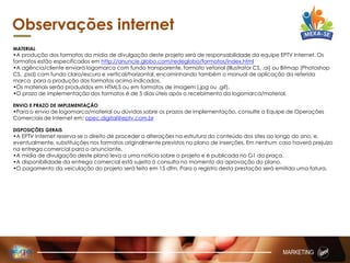 MATERIAL
•A produção dos formatos da mídia de divulgação deste projeto será de responsabilidade da equipe EPTV Internet. Os
formatos estão especificados em http://anuncie.globo.com/redeglobo/formatos/index.html
•A agência/cliente enviará logomarca com fundo transparente, formato vetorial (Illustrator CS, .ai) ou Bitmap (Photoshop
CS, .psd) com fundo claro/escuro e vertical/horizontal, encaminhando também o manual de aplicação da referida
marca para a produção dos formatos acima indicados.
•Os materiais serão produzidos em HTML5 ou em formatos de imagem (.jpg ou .gif).
•O prazo de implementação dos formatos é de 5 dias úteis após o recebimento da logomarca/material.
ENVIO E PRAZO DE IMPLEMENTAÇÃO
•Para o envio de logomarca/material ou dúvidas sobre os prazos de implementação, consulte a Equipe de Operações
Comerciais de Internet em: opec.digital@eptv.com.br
DISPOSIÇÕES GERAIS
•A EPTV Internet reserva-se o direito de proceder a alterações na estrutura do conteúdo dos sites ao longo do ano, e,
eventualmente, substituições nos formatos originalmente previstos no plano de inserções. Em nenhum caso haverá prejuízo
na entrega comercial para o anunciante.
•A mídia de divulgação deste plano leva a uma notícia sobre o projeto e é publicada no G1 da praça.
•A disponibilidade da entrega comercial está sujeita à consulta no momento da aprovação do plano.
•O pagamento da veiculação do projeto será feito em 15 dfm. Para o registro desta prestação será emitida uma fatura.
Observações internet
MARKETING
 