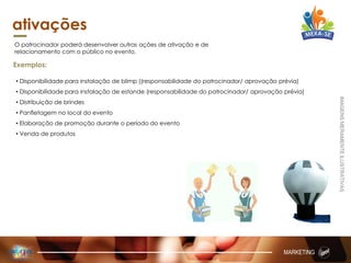 ativações
O patrocinador poderá desenvolver outras ações de ativação e de
relacionamento com o público no evento.
Exemplos:
• Disponibilidade para instalação de blimp ((responsabilidade do patrocinador/ aprovação prévia)
• Disponibilidade para instalação de estande (responsabilidade do patrocinador/ aprovação prévia)
• Distribuição de brindes
• Panfletagem no local do evento
• Elaboração de promoção durante o período do evento
• Venda de produtos
MARKETING
IMAGENSMERAMENTEILUSTRATIVAS
 
