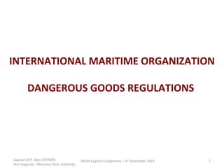 INTERNATIONAL MARITIME ORGANIZATION DANGEROUS GOODS REGULATIONS  Captain M.P. Alan STEPHEN  Port Inspector -Mauritius Ports Authority MEXA Logistics Conference – 6 th  September 2010 