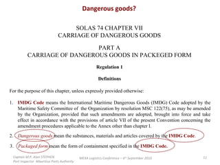 Dangerous goods? SOLAS 74 CHAPTER VII CARRIAGE OF DANGEROUS GOODS PART A CARRIAGE OF DANGEROUS GOODS IN PACKEGED FORM Regulation 1 Definitions For the purpose of this chapter, unless expressly provided otherwise: 1. IMDG Code   means the International Maritime Dangerous Goods (IMDG) Code adopted by the Maritime Safety Committee of  the Organization by resolution MSC 122(75), as may be amended by the Organization, provided that such amendments are adopted, brought into force and take effect in accordance with the provisions of article VII of the present Convention concerning the amendment procedures applicable to the Annex other than chapter I. 2. Dangerous goods   mean the substances, materials and articles covered by the  IMDG Code . 3. Packaged form   mean the form of containment specified in the  IMDG Code. Captain M.P. Alan STEPHEN  Port Inspector -Mauritius Ports Authority MEXA Logistics Conference – 6 th  September 2010 