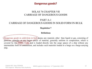 Dangerous goods? SOLAS 74 CHAPTER VII CARRIAGE OF DANGEROUS GOODS PART A-1 CARRIAGE OF DANGEROUS GOODS IN SOLID FORM IN BULK Regulation 7 Definitions Dangerous goods in solid form in bulk  means any material, other  than liquid or gas, consisting of particles, granules or any larger pieces of material, generally uniform in composition, which is covered by the  IMDG Code  and is loaded directly into the cargo spaces of a ship without any intermediate form of containment, and includes such materials loaded in a barge on a barge-carrying ship. Captain M.P. Alan STEPHEN  Port Inspector -Mauritius Ports Authority MEXA Logistics Conference – 6 th  September 2010 