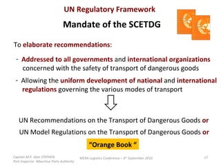 Captain M.P. Alan STEPHEN  Port Inspector -Mauritius Ports Authority MEXA Logistics Conference – 6 th  September 2010 UN Regulatory Framework Mandate of the SCETDG To  elaborate recommendations :  Addressed to all governments  and  international organizations concerned with the safety of transport of dangerous goods  Allowing the  uniform development of national  and  international regulations   governing the various modes of transport  UN Recommendations on the Transport of Dangerous Goods  or  UN Model Regulations on the Transport of Dangerous Goods  or   “ Orange Book “ 