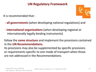 Captain M.P. Alan STEPHEN  Port Inspector -Mauritius Ports Authority MEXA Logistics Conference – 6 th  September 2010 UN Regulatory Framework It is recommended that : -  all governments  (when developing national regulations) and -  international organizations  (when developing regional or  internationally legally binding instruments) follow the  same structure  and implement the provisions contained in the  UN Recommendations. Its provisions may also be supplemented by specific provisions or requirements specific to one mode of transport when those are not addressed in the Recommendations. 