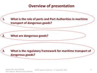 Overview of presentation 1. What is the role of ports and Port Authorities in maritime  transport of dangerous goods?  2. What are dangerous goods? 3. What is the regulatory framework for maritime transport of  dangerous goods? Captain M.P. Alan STEPHEN  Port Inspector -Mauritius Ports Authority MEXA Logistics Conference – 6 th  September 2010 