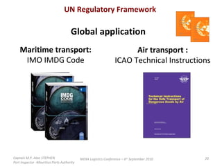 Captain M.P. Alan STEPHEN  Port Inspector -Mauritius Ports Authority MEXA Logistics Conference – 6 th  September 2010 UN Regulatory Framework Global application Maritime transport: IMO IMDG Code Air transport : ICAO Technical Instructions 