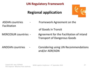 Captain M.P. Alan STEPHEN  Port Inspector -Mauritius Ports Authority MEXA Logistics Conference – 6 th  September 2010 UN Regulatory Framework Regional application ASEAN countries  - Framework Agreement on the Facilitation of Goods in Transit MERCOSUR countries  - Agreement for the Facilitation of inland Transport of Dangerous Goods  ANDEAN countries  -  Considering using UN Recommendations and/or ADR/ADN 