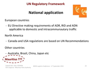 Captain M.P. Alan STEPHEN  Port Inspector -Mauritius Ports Authority MEXA Logistics Conference – 6 th  September 2010 UN Regulatory Framework National application European countries  -  EU Directive making requirements of ADR, RID and ADN applicable to domestic and intracommunautary traffic North America  -  Canada and USA regulations are based on UN Recommendations Other countries  -  Australia, Brazil, China, Japan etc Mauritius ???  