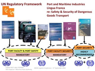 MANDATORY  PORT FACILITY & PORT SAFETY PORT FACILITY SECURITY PORT SECURITY HIGHLY RECOMMENDED Captain M.P. Alan STEPHEN  Port Inspector -Mauritius Ports Authority MEXA Logistics Conference – 6 th  September 2010 MANDATORY + Port and Maritime Industries Lingua Franca re: Safety & Security of Dangerous Goods Transport UN Regulatory Framework 
