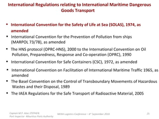 International Regulations relating to International Maritime Dangerous Goods Transport  International Convention for the Safety of Life at Sea (SOLAS), 1974, as amended  International Convention for the Prevention of Pollution from ships  (MARPOL 73/78), as amended  The HNS protocol (OPRC-HNS), 2000 to the International Convention on Oil  Pollution, Preparedness, Response and Co-operation (OPRC), 1990  International Convention for Safe Containers (CSC), 1972, as amended International Convention on Facilitation of International Maritime Traffic 1965, as amended The Basel Convention on the Control of Transboundary Movements of Hazardous Wastes and their Disposal, 1989  The IAEA Regulations for the Safe Transport of Radioactive Material, 2005 Captain M.P. Alan STEPHEN  Port Inspector -Mauritius Ports Authority MEXA Logistics Conference – 6 th  September 2010 