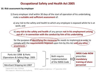 Occupational Safety and Health Act 2005  10. Risk assessment by employer 1) Every employer shall within 30 days of the start of operation of his undertaking,    make  a suitable and sufficient assessment  of:   a) any risk to the safety and health to which any employee is exposed whilst he is at    work; and   b)  any risk to the safety and health  of any person  not in his employment arising     out of  or  in connection with the conduct by him of his undertaking   for the purpose of  identifying the measures  he needs to implement in order to    comply with the  requirements imposed  upon him by this Act  and any other    enactment. Ports Act 1998  & Ports (Operations & Safety) Regs. 2005 Both require implementation of the IMDG Code IMDG Code NOW  prescribes  mandatory training of shore personnel Merchant Shipping Act 2007 Captain M.P. Alan STEPHEN  Port Inspector -Mauritius Ports Authority MEXA Logistics Conference – 6 th  September 2010 