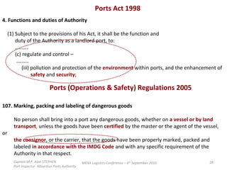 Ports Act 1998  4. Functions and duties of Authority (1) Subject to the provisions of his Act, it shall be the function and duty of the Authority as a landlord port, to: ……… . (c) regulate and control – .…….. (iii) pollution and protection of the  environment   within ports, and the enhancement of safety  and  security ;  Ports (Operations & Safety) Regulations 2005  107. Marking, packing and labeling of dangerous goods No person shall bring into a port any dangerous goods, whether on  a vessel or by land transport ,  unless the goods have been  certified  by the master or the agent of the vessel, or the consignor , or the carrier, that the goods have been properly marked, packed and labeled  in accordance with the IMDG Code  and with any specific requirement of the Authority in that respect.  Captain M.P. Alan STEPHEN  Port Inspector -Mauritius Ports Authority MEXA Logistics Conference – 6 th  September 2010 