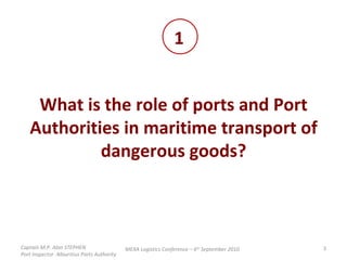 What is the role of ports and Port Authorities in maritime transport of dangerous goods? 1 MEXA Logistics Conference – 6 th  September 2010 Captain M.P. Alan STEPHEN  Port Inspector -Mauritius Ports Authority 