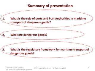 Summary of presentation 1. What is the role of ports and Port Authorities in maritime  transport of dangerous goods?  2. What are dangerous goods? 3. What is the regulatory framework for maritime transport of  dangerous goods? Captain M.P. Alan STEPHEN  Port Inspector -Mauritius Ports Authority MEXA Logistics Conference – 6 th  September 2010 