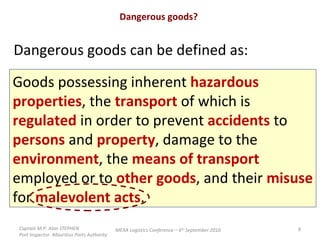 Dangerous goods? Dangerous goods can be defined as: Goods possessing inherent  hazardous  properties , the  transport  of which is  regulated  in order to prevent  accidents  to  persons  and  property , damage to the  environment , the  means of transport  employed or to  other goods , and their  misuse for  malevolent acts .  Captain M.P. Alan STEPHEN  Port Inspector -Mauritius Ports Authority MEXA Logistics Conference – 6 th  September 2010 