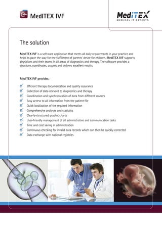 MedITEX IVF



The solution
MedITEX IVF is a software application that meets all daily requirements in your practice and
helps to pave the way for the fulfillment of parents‘ desire for children. MedITEX IVF supports
physicians and their teams in all areas of diagnostics and therapy. The software provides a
structure, coordinates, assures and delivers excellent results.



MedITEX IVF provides:

     Efficient therapy documentation and quality assurance
     Collection of data relevant to diagnostics and therapy
     Coordination and synchronization of data from different sources
     Easy access to all information from the patient file
     Quick localization of the required information
     Comprehensive analyses and statistics
     Clearly-structured graphic charts
     User-friendly management of all administrative and communication tasks
     Time and cost saving in administration
     Continuous checking for invalid data records which can then be quickly corrected
     Data exchange with national registries
 