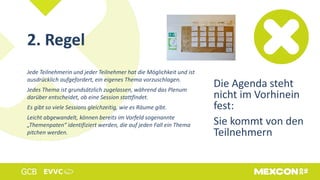 2. Regel
Jede Teilnehmerin und jeder Teilnehmer hat die Möglichkeit und ist
ausdrücklich aufgefordert, ein eigenes Thema vorzuschlagen.
Jedes Thema ist grundsätzlich zugelassen, während das Plenum
darüber entscheidet, ob eine Session stattfindet.
Es gibt so viele Sessions gleichzeitig, wie es Räume gibt.
Leicht abgewandelt, können bereits im Vorfeld sogenannte
„Themenpaten“ identifiziert werden, die auf jeden Fall ein Thema
pitchen werden.
Die Agenda steht
nicht im Vorhinein
fest:
Sie kommt von den
Teilnehmern
 