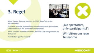 3. Regel
Wenn Du zum Barcamp kommst, stell Dich darauf ein, selber
mitzumachen!
Es ist eine intensive Veranstaltung mit Präsentationen, Diskussionen
und Interaktionen der Teilnehmer untereinander.
Wenn Du selbst keine Session hältst, beteilige Dich wenigstens an der
Diskussion.
Jeder hat die gleiche Redezeit!
„No spectators,
only participants!“:
Wir bitten um rege
Teilnahme
 