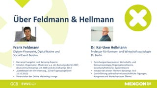 Über Feldmann & Hellmann
Frank Feldmann
Diplom-Finanzwirt, Digital Native und
Social Event Berater
• Barcamp Evangelist und Barcamp-Experte
• Initiator, Organisator, Moderator u.a. des Barcamps Berlin 2007,
des CommunityCamps seit 2008 und des CSRcamps 2014
• „Gatekeeper der Veränderung „ ( Zitat Tagesspiegel vom
25.10.2013)
• Veranstalter der Online Marketing Lounge
Dr. Kai-Uwe Hellmann
Professor für Konsum- und Wirtschaftssoziologie
TU Berlin
• Forschungsschwerpunkte: Wirtschafts- und
Konsumsoziologie, Organisationstheorie,
Gesellschaftstheorie, Systemtheorie
• Initiator des ersten Themen-Barcamps in D
• Durchführung zahlreicher wissenschaftliche Tagungen,
Kongresse und Workshops zum Thema
 