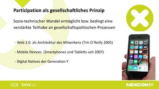 Sozio-technischer Wandel ermöglicht bzw. bedingt eine
verstärkte Teilhabe an gesellschaftspolitischen Prozessen
Partizipation als gesellschaftliches Prinzip
- Web 2.0. als Architektur des Mitwirkens (Tim O´Reilly 2005)
- Mobile Devices (Smartphones und Tabletts seit 2007)
- Digital Natives der Generation Y
 