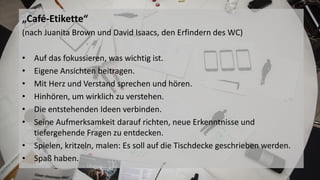 Bild WC
„Café-Etikette“
(nach Juanita Brown und David Isaacs, den Erfindern des WC)
• Auf das fokussieren, was wichtig ist.
• Eigene Ansichten beitragen.
• Mit Herz und Verstand sprechen und hören.
• Hinhören, um wirklich zu verstehen.
• Die entstehenden Ideen verbinden.
• Seine Aufmerksamkeit darauf richten, neue Erkenntnisse und
tiefergehende Fragen zu entdecken.
• Spielen, kritzeln, malen: Es soll auf die Tischdecke geschrieben werden.
• Spaß haben.
 