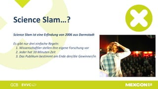 Science Slam ist eine Erfindung von 2006 aus Darmstadt
Es gibt nur drei einfache Regeln:
1. Wissenschaftler stellen ihre eigene Forschung vor
2. Jeder hat 10 Minuten Zeit
3. Das Publikum bestimmt am Ende den/die Gewinner/in
Science Slam…?
 