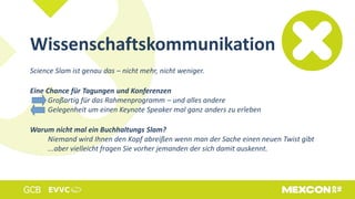 Wissenschaftskommunikation
Science Slam ist genau das – nicht mehr, nicht weniger.
Eine Chance für Tagungen und Konferenzen
Großartig für das Rahmenprogramm – und alles andere
Gelegenheit um einen Keynote Speaker mal ganz anders zu erleben
Warum nicht mal ein Buchhaltungs Slam?
Niemand wird Ihnen den Kopf abreißen wenn man der Sache einen neuen Twist gibt
...aber vielleicht fragen Sie vorher jemanden der sich damit auskennt.
 
