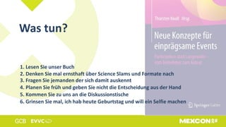 Was tun?
1. Lesen Sie unser Buch
2. Denken Sie mal ernsthaft über Science Slams und Formate nach
3. Fragen Sie jemanden der sich damit auskennt
4. Planen Sie früh und geben Sie nicht die Entscheidung aus der Hand
5. Kommen Sie zu uns an die Diskussionstische
6. Grinsen Sie mal, ich hab heute Geburtstag und will ein Selfie machen
 