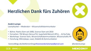 Herzlichen Dank fürs Zuhören
André Lampe
Laserphysiker – Moderator – Wissenschaftskommunikator
• Bühne: Poetry Slam seit 2006, Science Slam seit 2010
• Fernsehen: TM Wissen (ServusTV), Superheld Mensch (RTL), … & YouTube
• Workshops: Science Slam, Wissenschaftskommunikation, Wissenschafts-PR
• Forschung: Mikroskope, Laser, Didaktik & Kommunikation
ScienceBlogs.de/dieKleinenDingetheoneandonlylampe@gmail.com @andereLampe
 