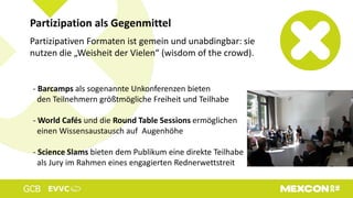 Partizipativen Formaten ist gemein und unabdingbar: sie
nutzen die „Weisheit der Vielen“ (wisdom of the crowd).
Partizipation als Gegenmittel
- Barcamps als sogenannte Unkonferenzen bieten
den Teilnehmern größtmögliche Freiheit und Teilhabe
- World Cafés und die Round Table Sessions ermöglichen
einen Wissensaustausch auf Augenhöhe
- Science Slams bieten dem Publikum eine direkte Teilhabe
als Jury im Rahmen eines engagierten Rednerwettstreit
 