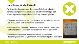 Partizipative Formate werden einen Teil des tradierten
Veranstaltungswesens ersetzen, um effektive Wege der
Wissensgenerierung und -vermittlung zu ermöglichen.
Umsetzung für die Zukunft
-Die Wahl organisatorischer und didaktischer Mittel sollte sich an
Inhalten, Zielen und Teilnehmern orientieren
- Kongresse und Tagungen können als klassische Live Events auch
auf emotionaler Ebene den Austausch von Wissen befördern
- Neue Meetingformate werden in Zukunft noch stärker
technologiebasierte Möglichkeiten direkter Partizipation einbinden
 