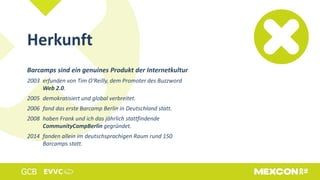 Barcamps sind ein genuines Produkt der Internetkultur
2003 erfunden von Tim O‘Reilly, dem Promoter des Buzzword
Web 2.0.
2005 demokratisiert und global verbreitet.
2006 fand das erste Barcamp Berlin in Deutschland statt.
2008 haben Frank und ich das jährlich stattfindende
CommunityCampBerlin gegründet.
2014 fanden allein im deutschsprachigen Raum rund 150
Barcamps statt.
Herkunft
 