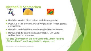 Riechen & Schmecken
 Gerüche werden direttissime nach innen geleitet
 DESHALB ist es sinnvoll, Düfte wegzulassen - oder gezielt
einzusetzen.
 Geruchs- und Geschmackserleben gehören zusammen.
 Nahrung ist Ihr enorm wirksamer Hebel, um Gäste
wohlwollend zu stimmen.
Für Sie: Überraschen Sie Ihre Gäste mit „Brain Food“&
„Fitness-Food“, auch vegetarisch, vegan, …..!
Mexcon 2014 Berlin 12. Juni (C) Dr. Regina Mahlmann / Hanspeter Reiter 34
 